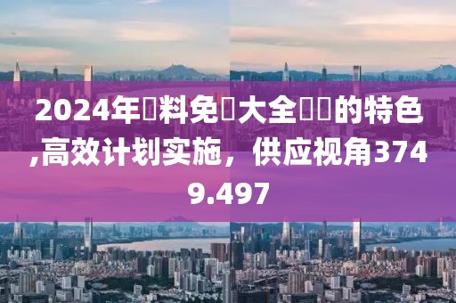 2024年資料免費大全優勢的特色,高效计划实施，供应视角3749.497