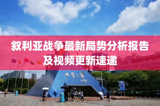 叙利亚战争最新局势分析报告及视频更新速递