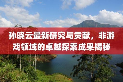 孙晓云最新研究与贡献，非游戏领域的卓越探索成果揭秘