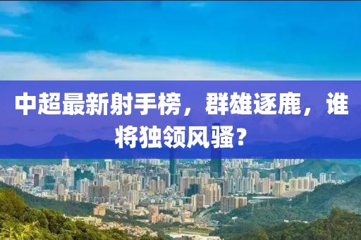 中超最新射手榜，群雄逐鹿，谁将独领风骚？
