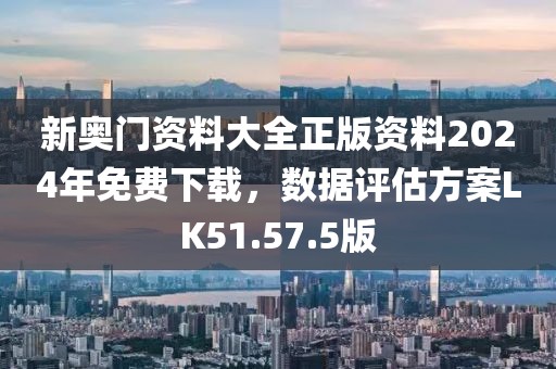 新奥门资料大全正版资料2024年免费下载，数据评估方案LK51.57.5版