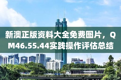 新澳正版资料大全免费图片，QM46.55.44实践操作评估总结