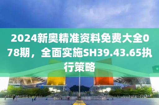 2024新奥精准资料免费大全078期，全面实施SH39.43.65执行策略