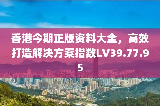 香港今期正版资料大全，高效打造解决方案指数LV39.77.95
