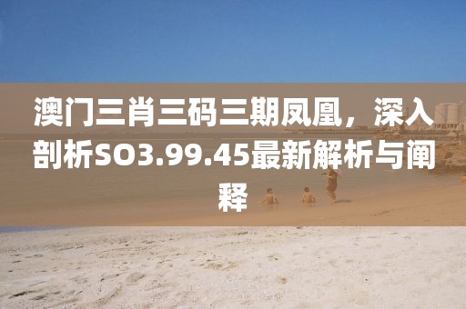 澳门三肖三码三期凤凰，深入剖析SO3.99.45最新解析与阐释