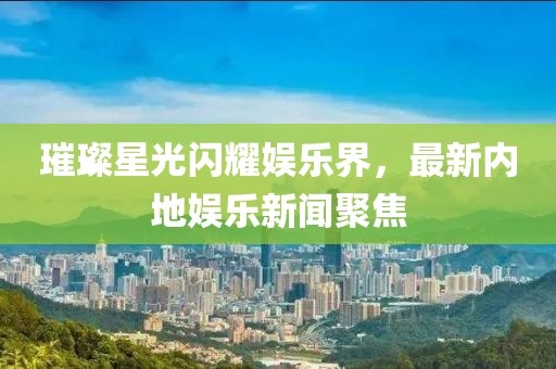 璀璨星光闪耀娱乐界，最新内地娱乐新闻聚焦