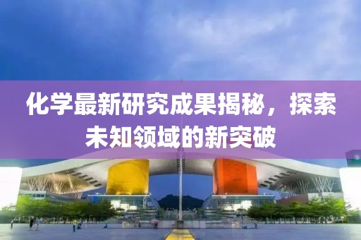 化学最新研究成果揭秘，探索未知领域的新突破