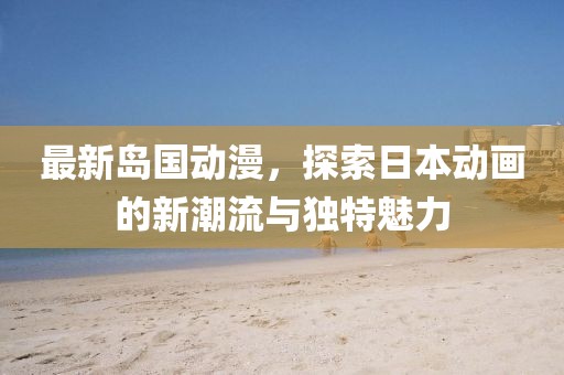 最新岛国动漫，探索日本动画的新潮流与独特魅力