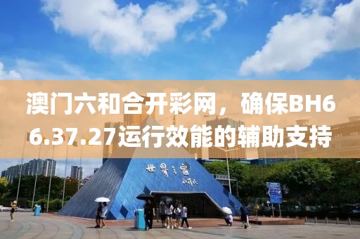 澳门六和合开彩网，确保BH66.37.27运行效能的辅助支持