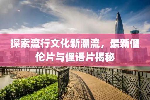 探索流行文化新潮流，最新俚伦片与俚语片揭秘