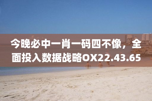 今晚必中一肖一码四不像，全面投入数据战略OX22.43.65