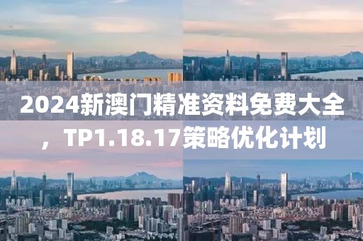 2024新澳门精准资料免费大全，TP1.18.17策略优化计划