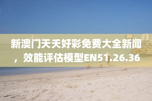 新澳门天夭好彩免费大全新闻，效能评估模型EN51.26.36