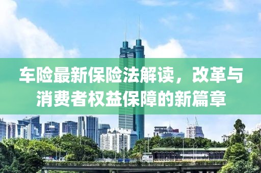 车险最新保险法解读，改革与消费者权益保障的新篇章