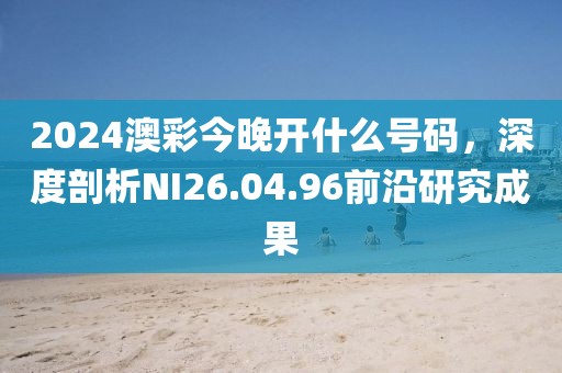 2024澳彩今晚开什么号码，深度剖析NI26.04.96前沿研究成果