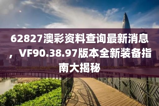 62827澳彩资料查询最新消息，VF90.38.97版本全新装备指南大揭秘