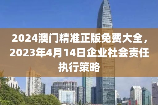 2024澳门精准正版免费大全，2023年4月14日企业社会责任执行策略