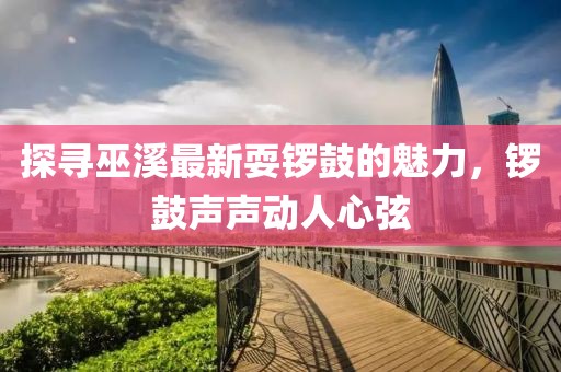 探寻巫溪最新耍锣鼓的魅力，锣鼓声声动人心弦