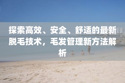 探索高效、安全、舒适的最新脱毛技术，毛发管理新方法解析