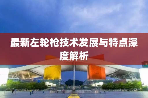 最新左轮枪技术发展与特点深度解析