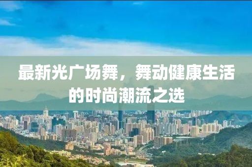 最新光广场舞，舞动健康生活的时尚潮流之选