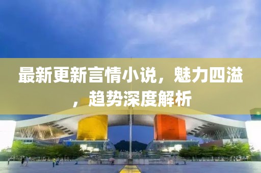 最新更新言情小说，魅力四溢，趋势深度解析
