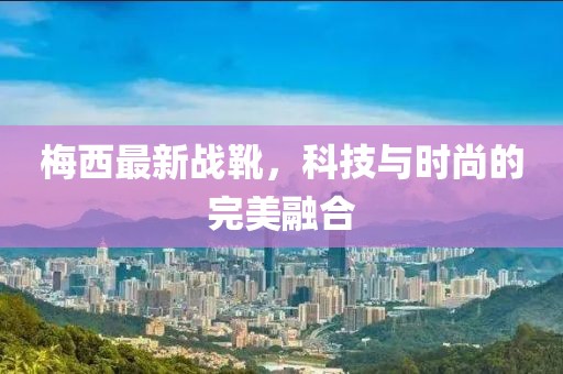 梅西最新战靴，科技与时尚的完美融合