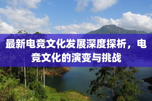 最新电竞文化发展深度探析，电竞文化的演变与挑战