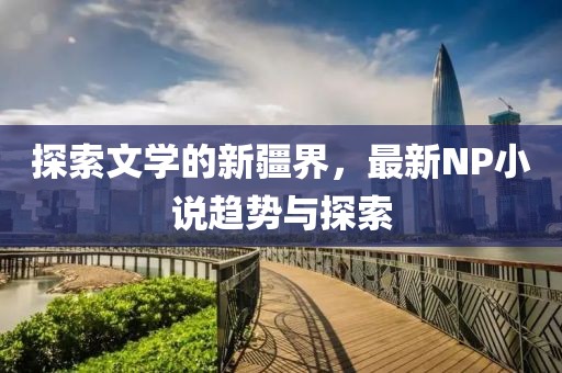 探索文学的新疆界，最新NP小说趋势与探索