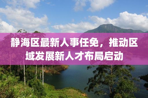 静海区最新人事任免，推动区域发展新人才布局启动