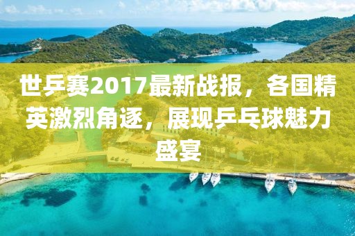世乒赛2017最新战报，各国精英激烈角逐，展现乒乓球魅力盛宴