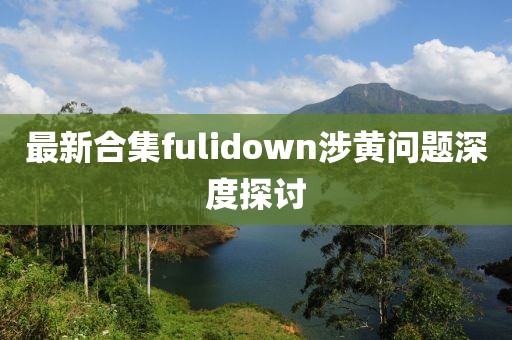 最新合集fulidown涉黄问题深度探讨