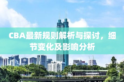 CBA最新规则解析与探讨，细节变化及影响分析