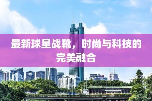 最新球星战靴，时尚与科技的完美融合
