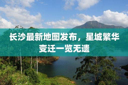 长沙最新地图发布，星城繁华变迁一览无遗