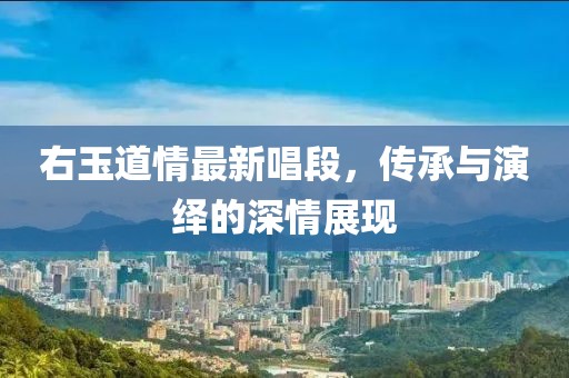 右玉道情最新唱段，传承与演绎的深情展现
