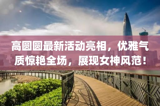 高圆圆最新活动亮相，优雅气质惊艳全场，展现女神风范！
