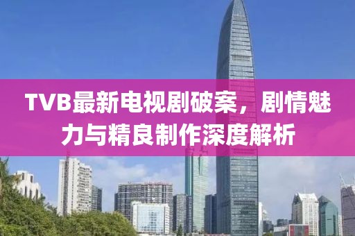 TVB最新电视剧破案，剧情魅力与精良制作深度解析