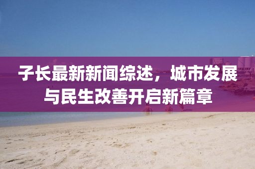 子长最新新闻综述，城市发展与民生改善开启新篇章