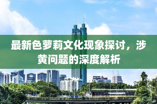 最新色萝莉文化现象探讨，涉黄问题的深度解析
