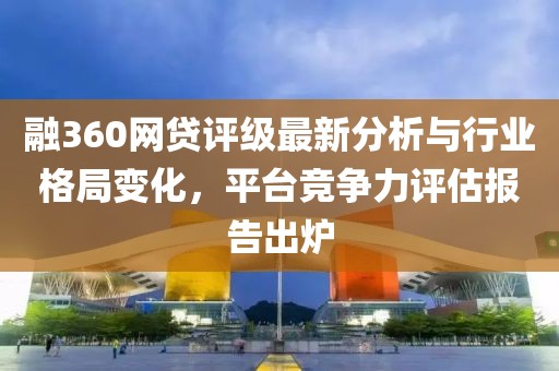 融360网贷评级最新分析与行业格局变化，平台竞争力评估报告出炉