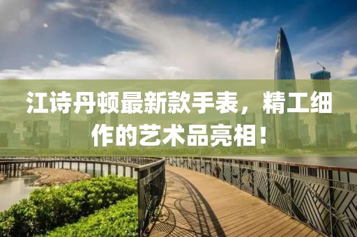 江诗丹顿最新款手表，精工细作的艺术品亮相！