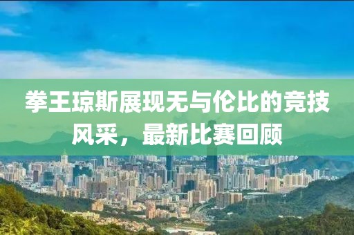 拳王琼斯展现无与伦比的竞技风采，最新比赛回顾