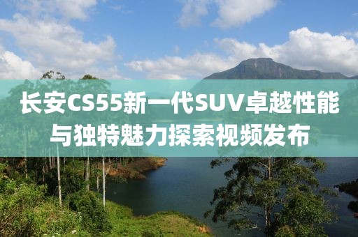 长安CS55新一代SUV卓越性能与独特魅力探索视频发布