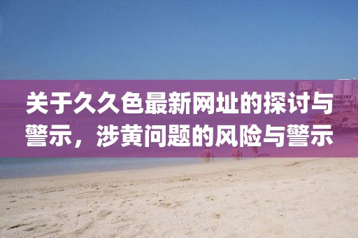 关于久久色最新网址的探讨与警示，涉黄问题的风险与警示