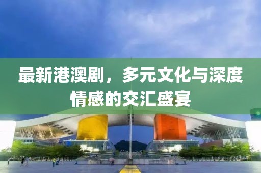 最新港澳剧，多元文化与深度情感的交汇盛宴