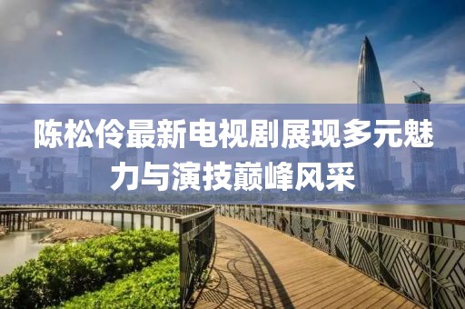 陈松伶最新电视剧展现多元魅力与演技巅峰风采