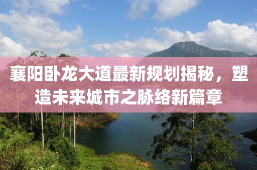 襄阳卧龙大道最新规划揭秘，塑造未来城市之脉络新篇章