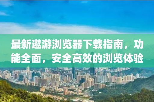最新遨游浏览器下载指南，功能全面，安全高效的浏览体验
