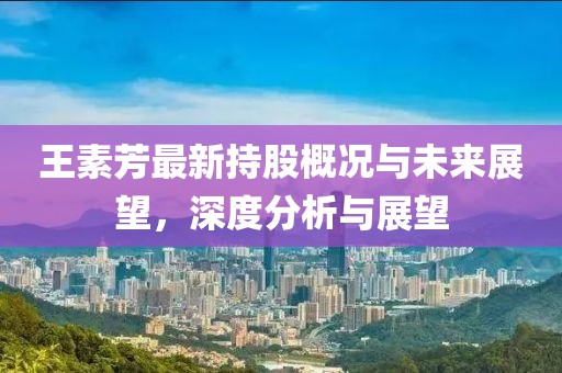 王素芳最新持股概况与未来展望，深度分析与展望